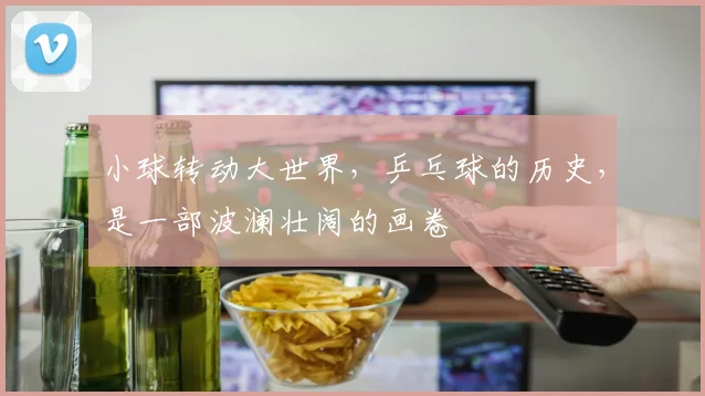 小球转动大世界,乒乓球的历史,是一部波澜壮阔的画卷