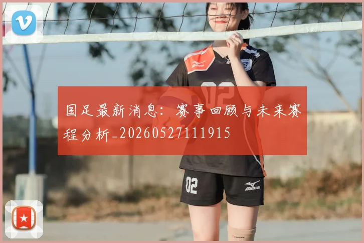 国足最新消息：赛事回顾与未来赛程分析_20260527111915