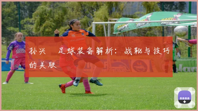 孙兴慜足球装备解析：战靴与技巧的关联