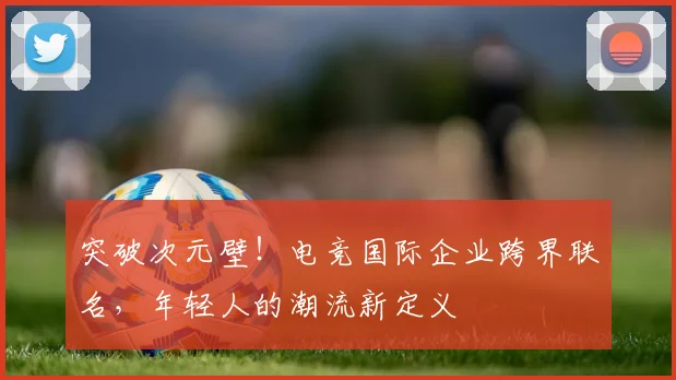 突破次元壁！电竞国际企业跨界联名，年轻人的潮流新定义