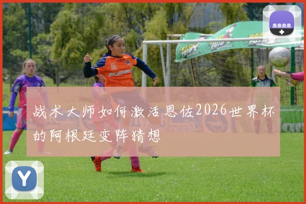 战术大师如何激活恩佐2026世界杯的阿根廷变阵猜想