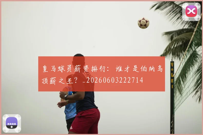 皇马球员薪资排行：谁才是伯纳乌顶薪之王？_20260603222714