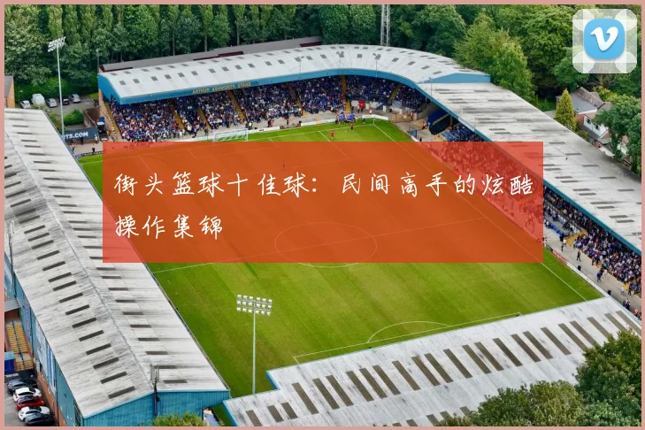 街头篮球十佳球：民间高手的炫酷操作集锦