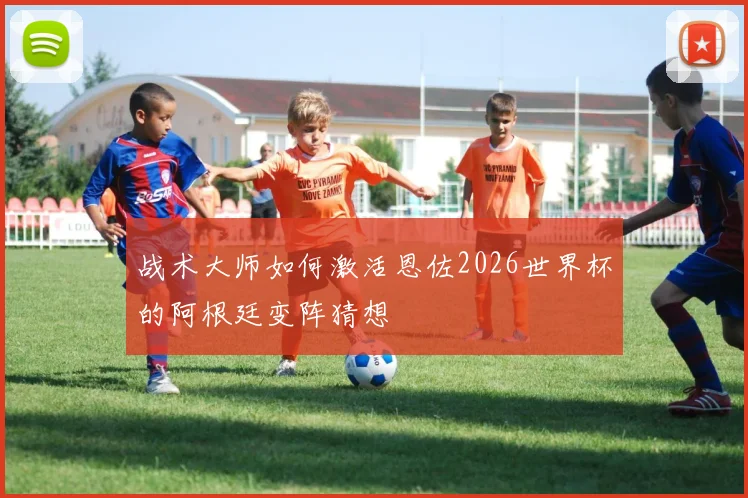 战术大师如何激活恩佐2026世界杯的阿根廷变阵猜想
