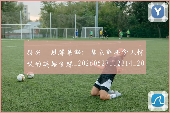 孙兴慜进球集锦：盘点那些令人惊叹的英超金球_20260527112314_20260609133036