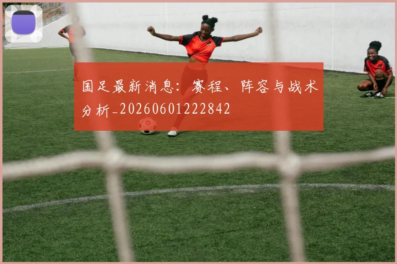 国足最新消息：赛程、阵容与战术分析_20260601222842