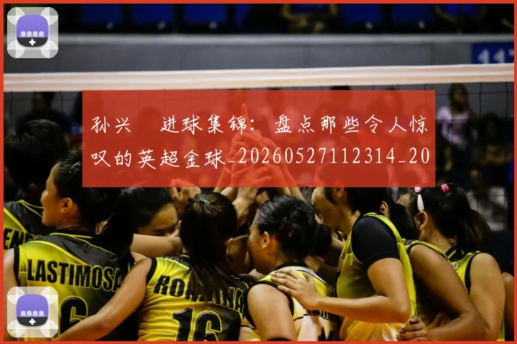 孙兴慜进球集锦：盘点那些令人惊叹的英超金球_20260527112314_20260609133036
