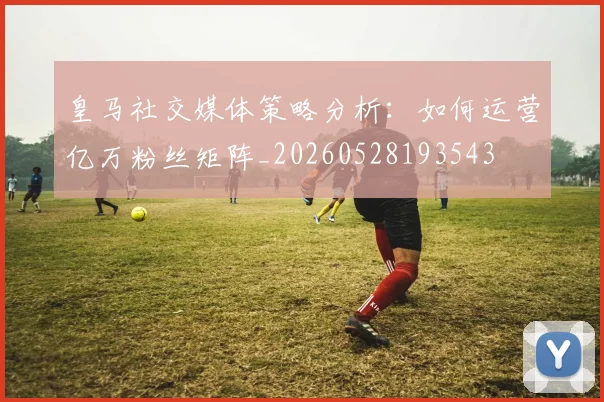 皇马社交媒体策略分析：如何运营亿万粉丝矩阵_20260528193543