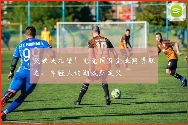 突破次元壁!电竞国际企业跨界联名,年轻人的潮流新定义