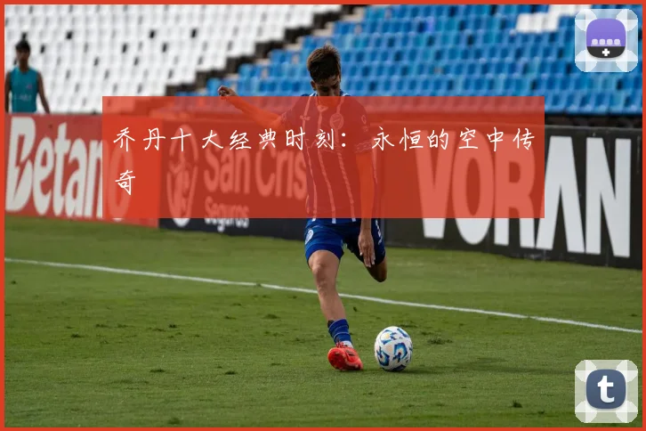 乔丹十大经典时刻：永恒的空中传奇