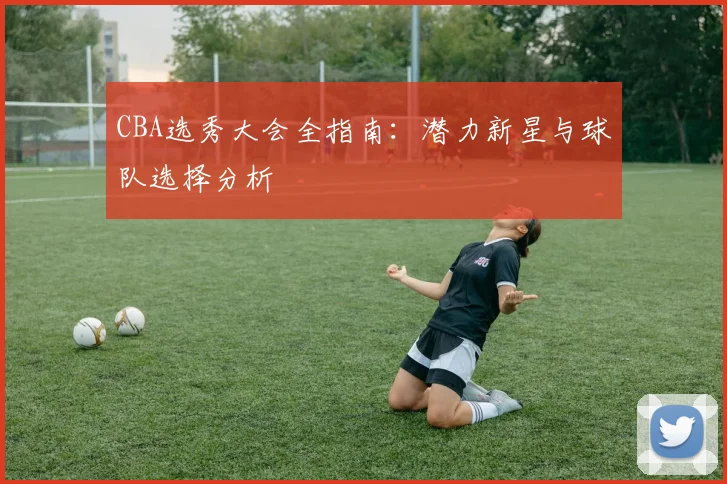 CBA选秀大会全指南：潜力新星与球队选择分析