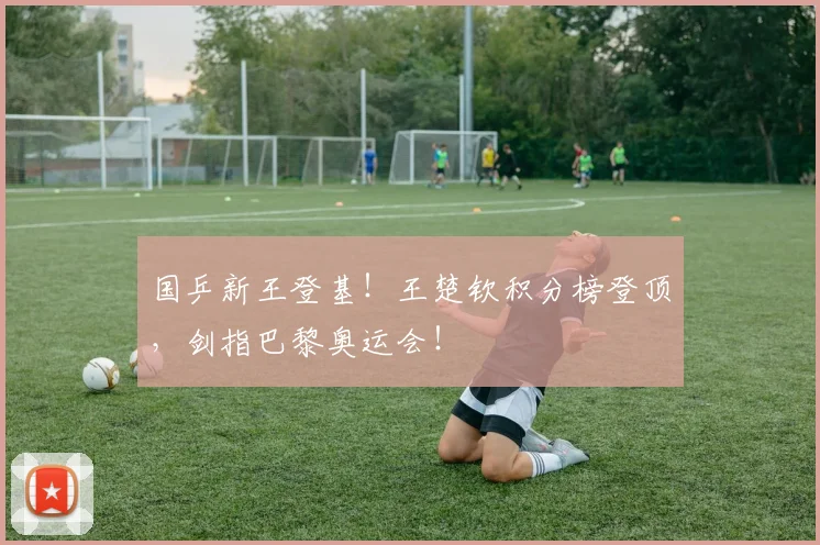 国乒新王登基!王楚钦积分榜登顶,剑指巴黎奥运会!