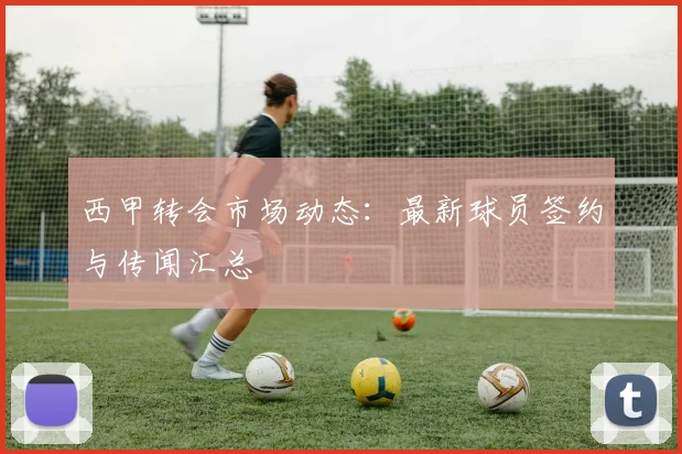 西甲转会市场动态:最新球员签约与传闻汇总