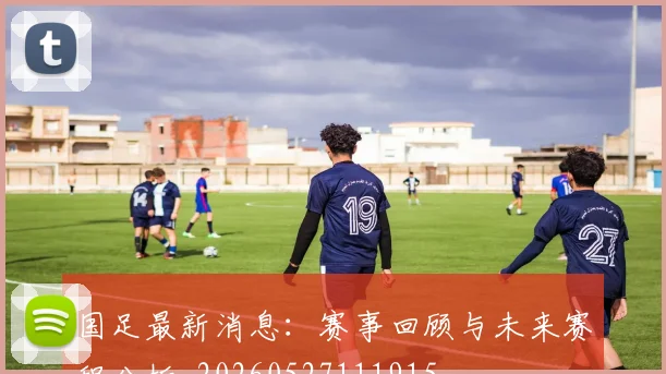 国足最新消息：赛事回顾与未来赛程分析_20260527111915
