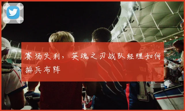 赛场失利，英魂之刃战队经理如何排兵布阵